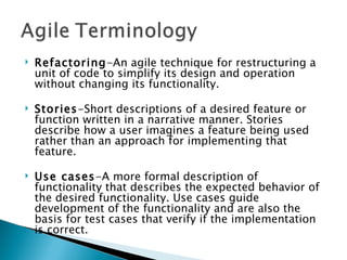 Refactoring -An agile technique for restructuring a unit of code to simplify its design and operation without changing its functionality.  Stories -Short descriptions of a desired feature or function written in a narrative manner. Stories describe how a user imagines a feature being used rather than an approach for implementing that feature. Use cases -A more formal description of functionality that describes the expected behavior of the desired functionality. Use cases guide development of the functionality and are also the basis for test cases that verify if the implementation is correct. 