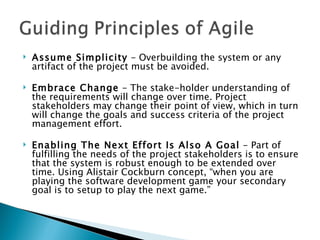 Assume Simplicity  - Overbuilding the system or any artifact of the project must be avoided.  Embrace Change  - The stake-holder understanding of the requirements will change over time. Project stakeholders may change their point of view, which in turn will change the goals and success criteria of the project management effort.  Enabling The Next Effort Is Also A Goal  - Part of fulfilling the needs of the project stakeholders is to ensure that the system is robust enough to be extended over time. Using Alistair Cockburn concept, “when you are playing the software development game your secondary goal is to setup to play the next game.”  