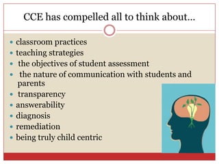 CCE has compelled all to think about…classroom practices teaching strategiesthe objectives of student assessmentthe nature of communication with students and parents transparency answerabilitydiagnosis remediation being truly child centric