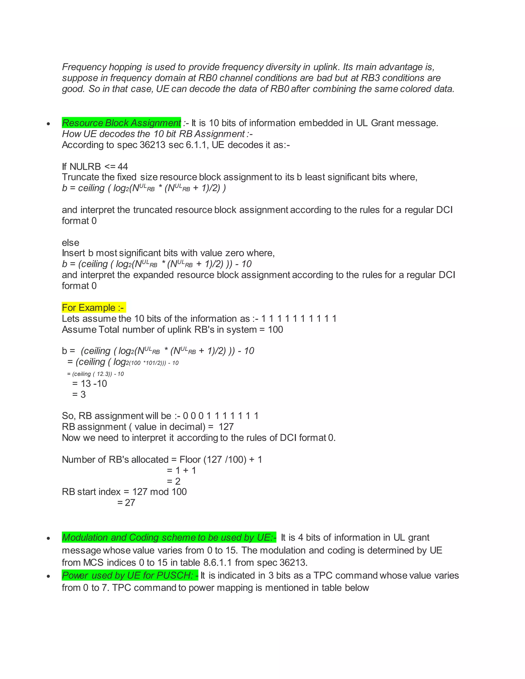 Frequency hopping is used to provide frequency diversity in uplink. Its main advantage is,
suppose in frequency domain at RB0 channel conditions are bad but at RB3 conditions are
good. So in that case, UE can decode the data of RB0 after combining the same colored data.
 Resource Block Assignment :- It is 10 bits of information embedded in UL Grant message.
How UE decodes the 10 bit RB Assignment :-
According to spec 36213 sec 6.1.1, UE decodes it as:-
If NULRB <= 44
Truncate the fixed size resource block assignment to its b least significant bits where,
b = ceiling ( log2(NUL
RB * (NUL
RB + 1)/2) )
and interpret the truncated resource block assignment according to the rules for a regular DCI
format 0
else
Insert b most significant bits with value zero where,
b = (ceiling ( log2(NUL
RB * (NUL
RB + 1)/2) )) - 10
and interpret the expanded resource block assignment according to the rules for a regular DCI
format 0
For Example :-
Lets assume the 10 bits of the information as :- 1 1 1 1 1 1 1 1 1 1
Assume Total number of uplink RB's in system = 100
b = (ceiling ( log2(NUL
RB * (NUL
RB + 1)/2) )) - 10
= (ceiling ( log2(100 *101/2))) - 10
= (ceiling ( 12.3)) - 10
= 13 -10
= 3
So, RB assignment will be :- 0 0 0 1 1 1 1 1 1 1
RB assignment ( value in decimal) = 127
Now we need to interpret it according to the rules of DCI format 0.
Number of RB's allocated = Floor (127 /100) + 1
= 1 + 1
= 2
RB start index = 127 mod 100
= 27
 Modulation and Coding scheme to be used by UE:- It is 4 bits of information in UL grant
message whose value varies from 0 to 15. The modulation and coding is determined by UE
from MCS indices 0 to 15 in table 8.6.1.1 from spec 36213.
 Power used by UE for PUSCH: - It is indicated in 3 bits as a TPC command whose value varies
from 0 to 7. TPC command to power mapping is mentioned in table below
 