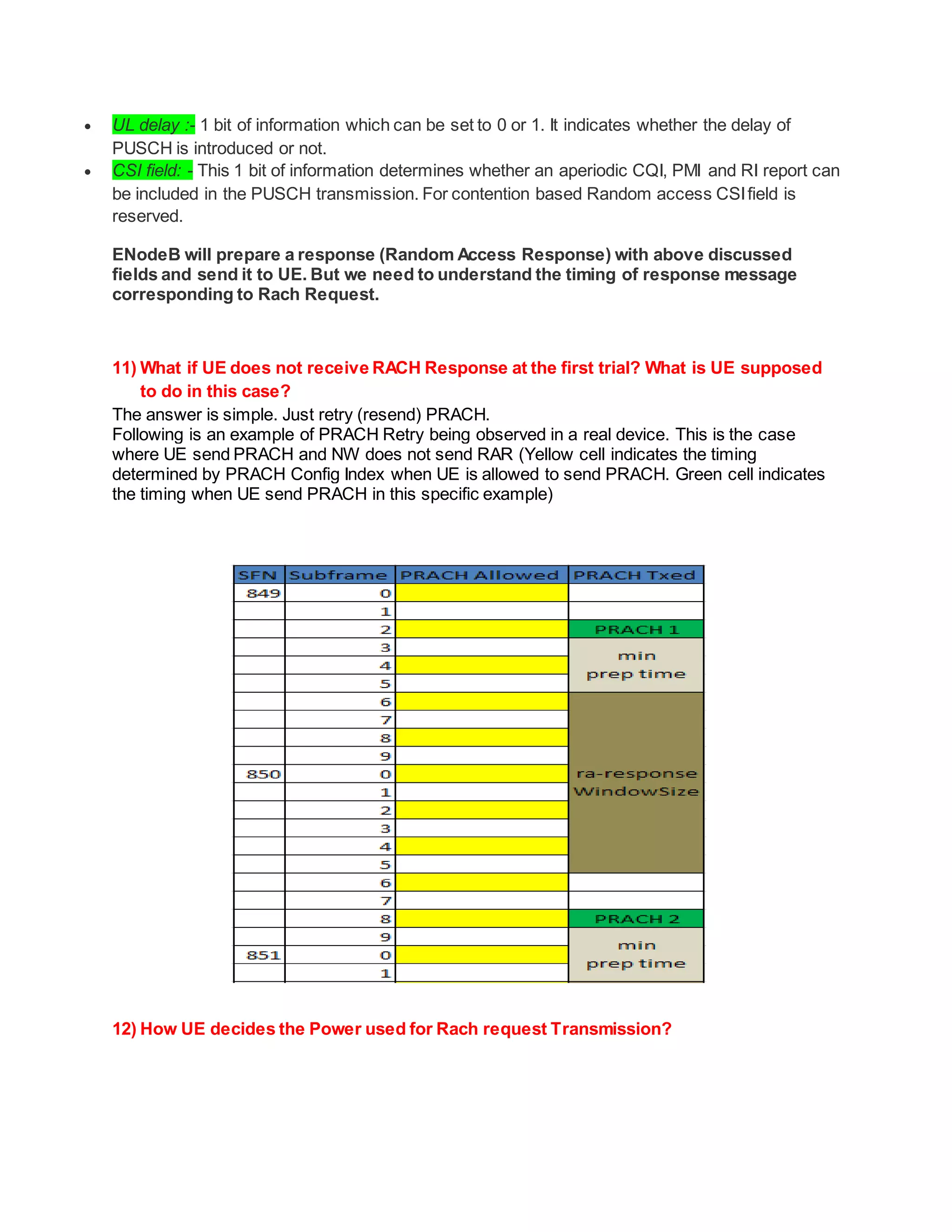  UL delay :- 1 bit of information which can be set to 0 or 1. It indicates whether the delay of
PUSCH is introduced or not.
 CSI field: - This 1 bit of information determines whether an aperiodic CQI, PMI and RI report can
be included in the PUSCH transmission. For contention based Random access CSIfield is
reserved.
ENodeB will prepare a response (Random Access Response) with above discussed
fields and send it to UE. But we need to understand the timing of response message
corresponding to Rach Request.
11) What if UE does not receive RACH Response at the first trial? What is UE supposed
to do in this case?
The answer is simple. Just retry (resend) PRACH.
Following is an example of PRACH Retry being observed in a real device. This is the case
where UE send PRACH and NW does not send RAR (Yellow cell indicates the timing
determined by PRACH Config Index when UE is allowed to send PRACH. Green cell indicates
the timing when UE send PRACH in this specific example)
12) How UE decides the Power used for Rach request Transmission?
 