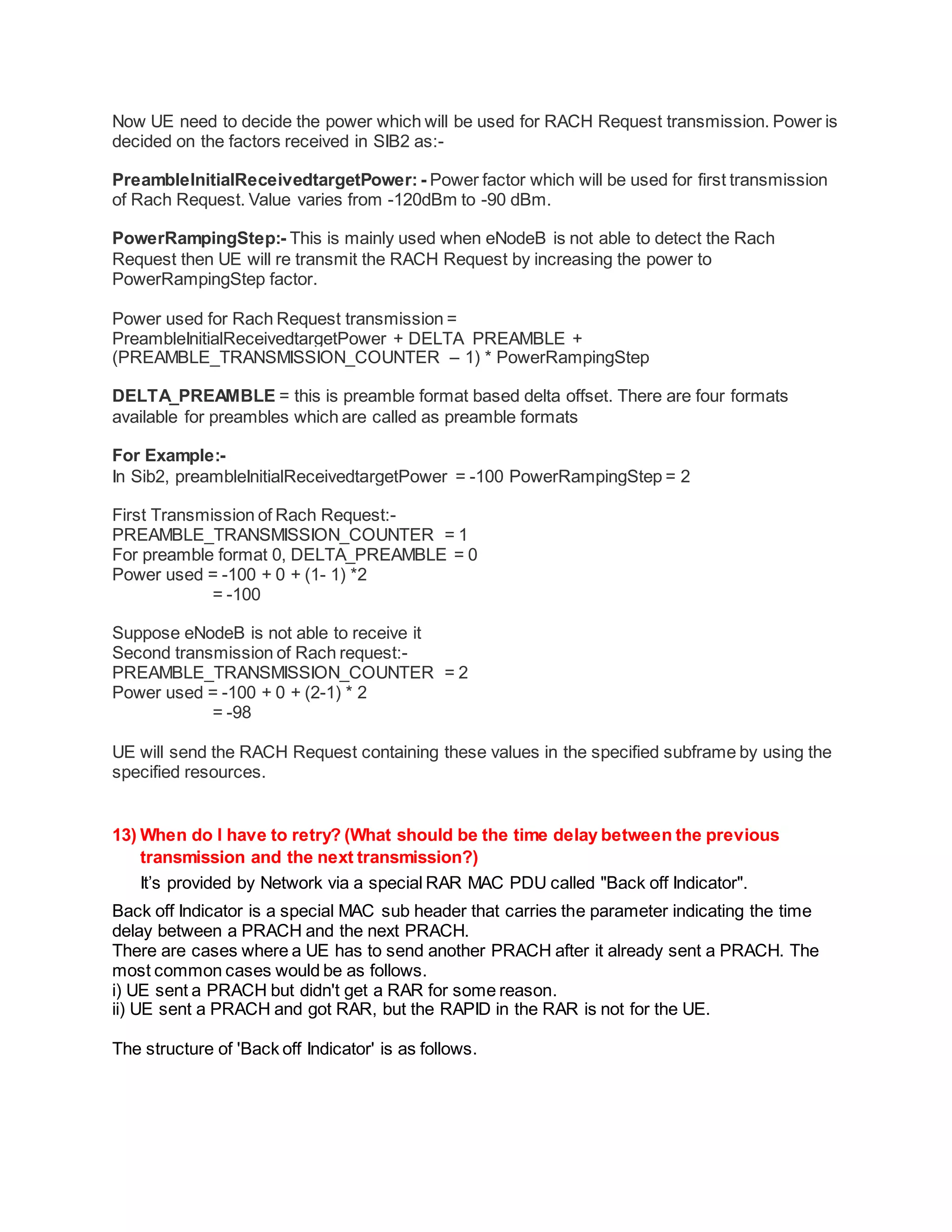 Now UE need to decide the power which will be used for RACH Request transmission. Power is
decided on the factors received in SIB2 as:-
PreambleInitialReceivedtargetPower: - Power factor which will be used for first transmission
of Rach Request. Value varies from -120dBm to -90 dBm.
PowerRampingStep:- This is mainly used when eNodeB is not able to detect the Rach
Request then UE will re transmit the RACH Request by increasing the power to
PowerRampingStep factor.
Power used for Rach Request transmission =
PreambleInitialReceivedtargetPower + DELTA_PREAMBLE +
(PREAMBLE_TRANSMISSION_COUNTER – 1) * PowerRampingStep
DELTA_PREAMBLE = this is preamble format based delta offset. There are four formats
available for preambles which are called as preamble formats
For Example:-
In Sib2, preambleInitialReceivedtargetPower = -100 PowerRampingStep = 2
First Transmission of Rach Request:-
PREAMBLE_TRANSMISSION_COUNTER = 1
For preamble format 0, DELTA_PREAMBLE = 0
Power used = -100 + 0 + (1- 1) *2
= -100
Suppose eNodeB is not able to receive it
Second transmission of Rach request:-
PREAMBLE_TRANSMISSION_COUNTER = 2
Power used = -100 + 0 + (2-1) * 2
= -98
UE will send the RACH Request containing these values in the specified subframe by using the
specified resources.
13) When do I have to retry? (What should be the time delay between the previous
transmission and the next transmission?)
It’s provided by Network via a special RAR MAC PDU called "Back off Indicator".
Back off Indicator is a special MAC sub header that carries the parameter indicating the time
delay between a PRACH and the next PRACH.
There are cases where a UE has to send another PRACH after it already sent a PRACH. The
most common cases would be as follows.
i) UE sent a PRACH but didn't get a RAR for some reason.
ii) UE sent a PRACH and got RAR, but the RAPID in the RAR is not for the UE.
The structure of 'Back off Indicator' is as follows.
 
