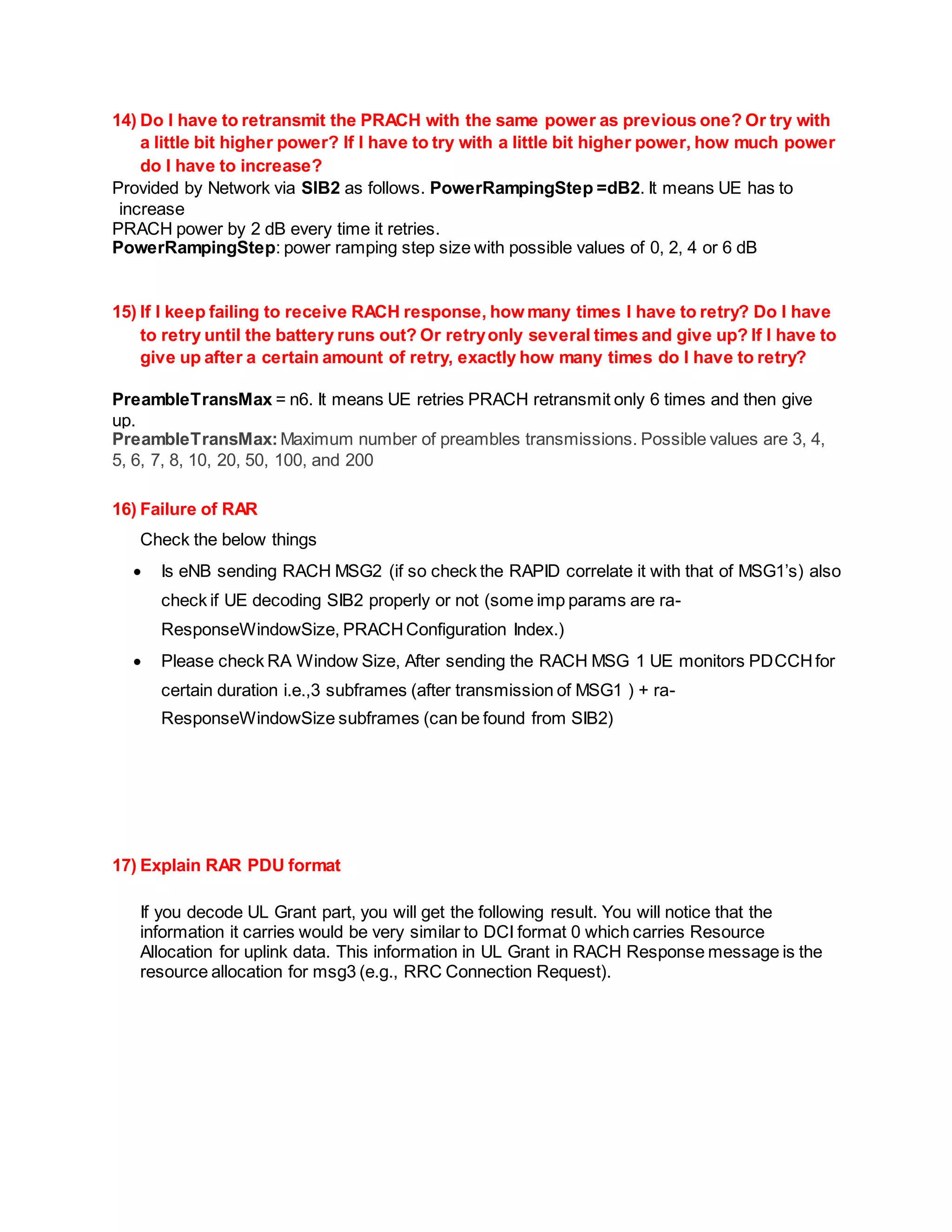 14) Do I have to retransmit the PRACH with the same power as previous one? Or try with
a little bit higher power? If I have to try with a little bit higher power, how much power
do I have to increase?
Provided by Network via SIB2 as follows. PowerRampingStep =dB2. It means UE has to
increase
PRACH power by 2 dB every time it retries.
PowerRampingStep: power ramping step size with possible values of 0, 2, 4 or 6 dB
15) If I keep failing to receive RACH response, how many times I have to retry? Do I have
to retry until the battery runs out? Or retryonly several times and give up? If I have to
give up after a certain amount of retry, exactly how many times do I have to retry?
PreambleTransMax = n6. It means UE retries PRACH retransmit only 6 times and then give
up.
PreambleTransMax:Maximum number of preambles transmissions. Possible values are 3, 4,
5, 6, 7, 8, 10, 20, 50, 100, and 200
16) Failure of RAR
Check the below things
 Is eNB sending RACH MSG2 (if so check the RAPID correlate it with that of MSG1’s) also
check if UE decoding SIB2 properly or not (some imp params are ra-
ResponseWindowSize, PRACHConfiguration Index.)
 Please check RA Window Size, After sending the RACH MSG 1 UE monitors PDCCHfor
certain duration i.e.,3 subframes (after transmission of MSG1 ) + ra-
ResponseWindowSize subframes (can be found from SIB2)
17) Explain RAR PDU format
If you decode UL Grant part, you will get the following result. You will notice that the
information it carries would be very similar to DCI format 0 which carries Resource
Allocation for uplink data. This information in UL Grant in RACH Response message is the
resource allocation for msg3 (e.g., RRC Connection Request).
 