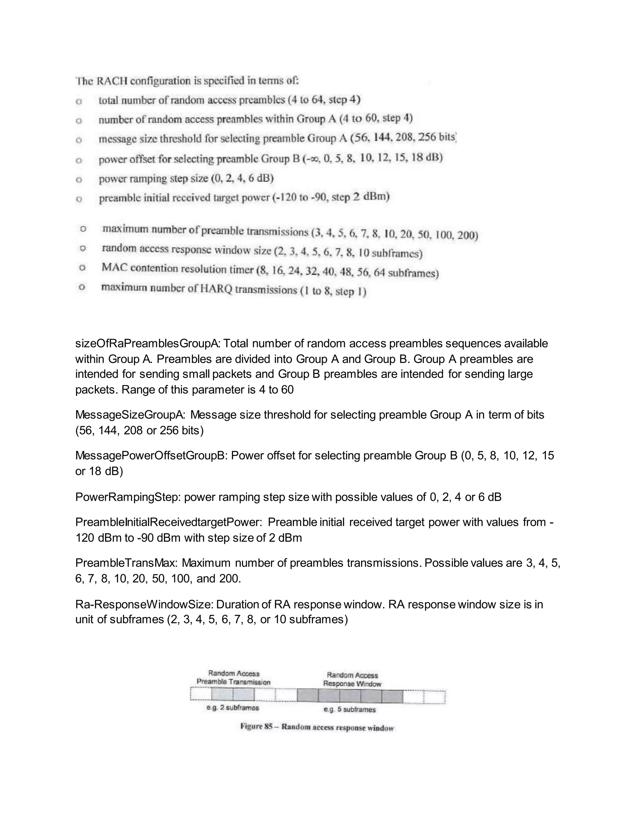 sizeOfRaPreamblesGroupA: Total number of random access preambles sequences available
within Group A. Preambles are divided into Group A and Group B. Group A preambles are
intended for sending small packets and Group B preambles are intended for sending large
packets. Range of this parameter is 4 to 60
MessageSizeGroupA: Message size threshold for selecting preamble Group A in term of bits
(56, 144, 208 or 256 bits)
MessagePowerOffsetGroupB: Power offset for selecting preamble Group B (0, 5, 8, 10, 12, 15
or 18 dB)
PowerRampingStep: power ramping step size with possible values of 0, 2, 4 or 6 dB
PreambleInitialReceivedtargetPower: Preamble initial received target power with values from -
120 dBm to -90 dBm with step size of 2 dBm
PreambleTransMax: Maximum number of preambles transmissions. Possible values are 3, 4, 5,
6, 7, 8, 10, 20, 50, 100, and 200.
Ra-ResponseWindowSize: Duration of RA response window. RA response window size is in
unit of subframes (2, 3, 4, 5, 6, 7, 8, or 10 subframes)
 