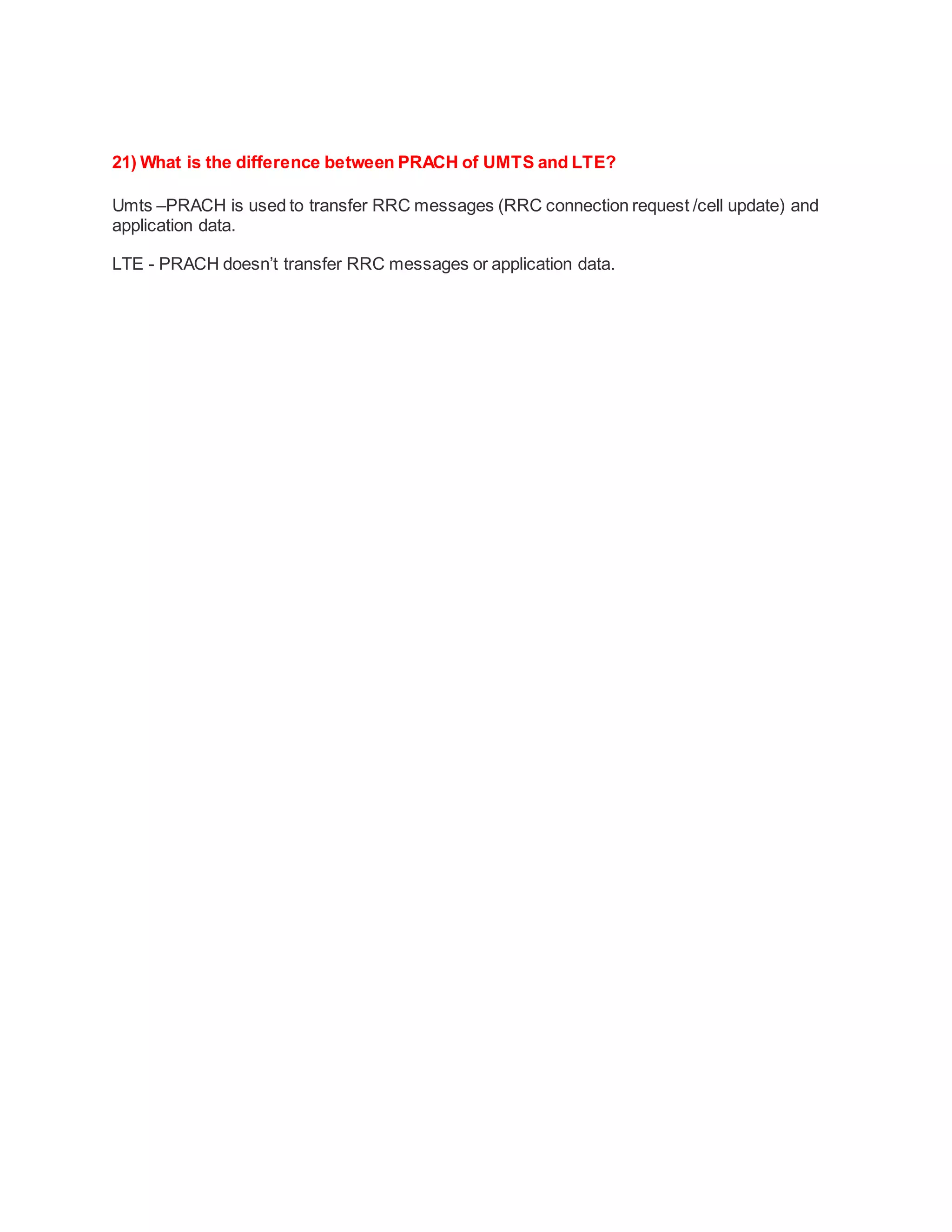 21) What is the difference between PRACH of UMTS and LTE?
Umts –PRACH is used to transfer RRC messages (RRC connection request /cell update) and
application data.
LTE - PRACH doesn’t transfer RRC messages or application data.
 