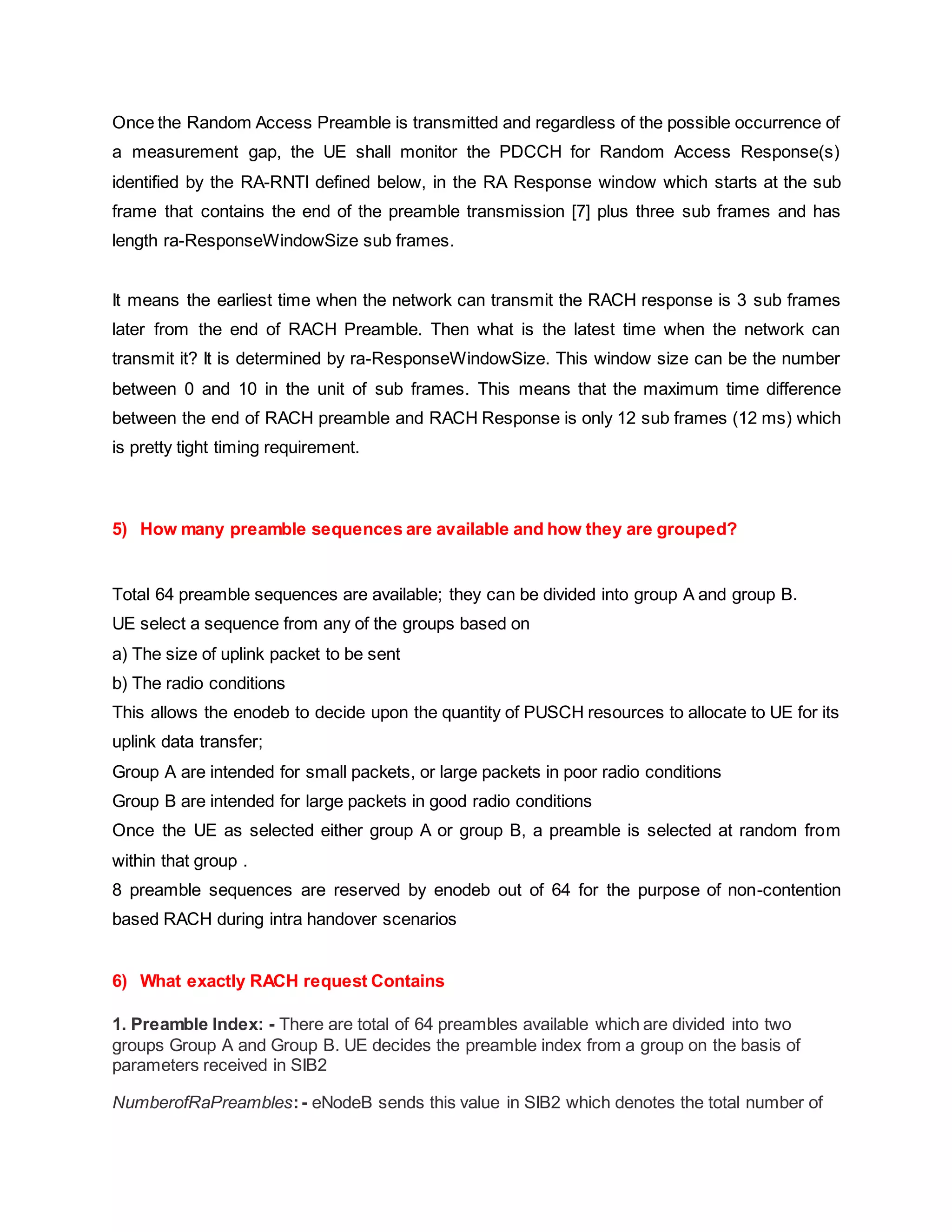 Once the Random Access Preamble is transmitted and regardless of the possible occurrence of
a measurement gap, the UE shall monitor the PDCCH for Random Access Response(s)
identified by the RA-RNTI defined below, in the RA Response window which starts at the sub
frame that contains the end of the preamble transmission [7] plus three sub frames and has
length ra-ResponseWindowSize sub frames.
It means the earliest time when the network can transmit the RACH response is 3 sub frames
later from the end of RACH Preamble. Then what is the latest time when the network can
transmit it? It is determined by ra-ResponseWindowSize. This window size can be the number
between 0 and 10 in the unit of sub frames. This means that the maximum time difference
between the end of RACH preamble and RACH Response is only 12 sub frames (12 ms) which
is pretty tight timing requirement.
5) How many preamble sequences are available and how they are grouped?
Total 64 preamble sequences are available; they can be divided into group A and group B.
UE select a sequence from any of the groups based on
a) The size of uplink packet to be sent
b) The radio conditions
This allows the enodeb to decide upon the quantity of PUSCH resources to allocate to UE for its
uplink data transfer;
Group A are intended for small packets, or large packets in poor radio conditions
Group B are intended for large packets in good radio conditions
Once the UE as selected either group A or group B, a preamble is selected at random from
within that group .
8 preamble sequences are reserved by enodeb out of 64 for the purpose of non-contention
based RACH during intra handover scenarios
6) What exactly RACH request Contains
1. Preamble Index: - There are total of 64 preambles available which are divided into two
groups Group A and Group B. UE decides the preamble index from a group on the basis of
parameters received in SIB2
NumberofRaPreambles:- eNodeB sends this value in SIB2 which denotes the total number of
 