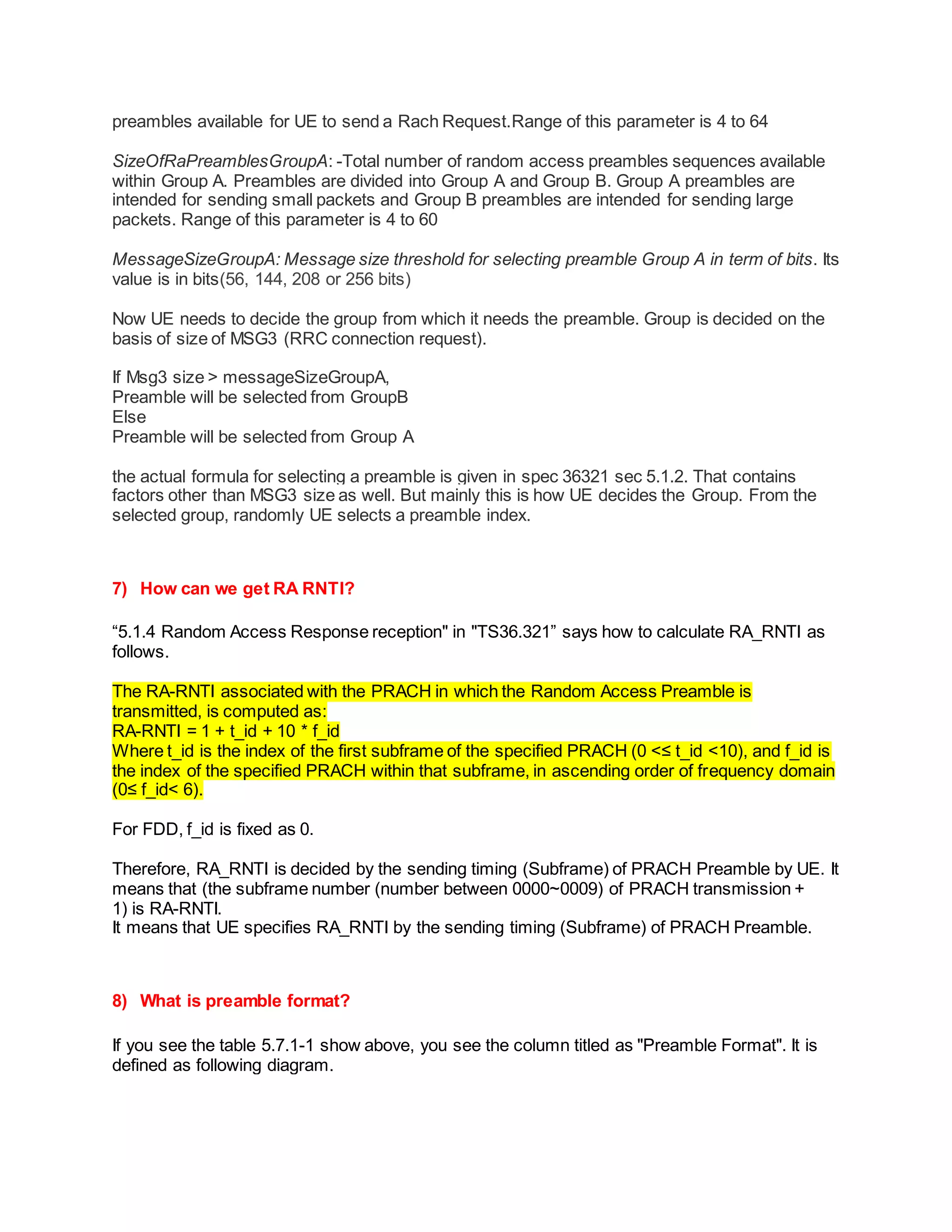 preambles available for UE to send a Rach Request.Range of this parameter is 4 to 64
SizeOfRaPreamblesGroupA: -Total number of random access preambles sequences available
within Group A. Preambles are divided into Group A and Group B. Group A preambles are
intended for sending small packets and Group B preambles are intended for sending large
packets. Range of this parameter is 4 to 60
MessageSizeGroupA: Message size threshold for selecting preamble Group A in term of bits. Its
value is in bits(56, 144, 208 or 256 bits)
Now UE needs to decide the group from which it needs the preamble. Group is decided on the
basis of size of MSG3 (RRC connection request).
If Msg3 size > messageSizeGroupA,
Preamble will be selected from GroupB
Else
Preamble will be selected from Group A
the actual formula for selecting a preamble is given in spec 36321 sec 5.1.2. That contains
factors other than MSG3 size as well. But mainly this is how UE decides the Group. From the
selected group, randomly UE selects a preamble index.
7) How can we get RA RNTI?
“5.1.4 Random Access Response reception" in "TS36.321” says how to calculate RA_RNTI as
follows.
The RA-RNTI associated with the PRACH in which the Random Access Preamble is
transmitted, is computed as:
RA-RNTI = 1 + t_id + 10 * f_id
Where t_id is the index of the first subframe of the specified PRACH (0 <≤ t_id <10), and f_id is
the index of the specified PRACH within that subframe, in ascending order of frequency domain
(0≤ f_id< 6).
For FDD, f_id is fixed as 0.
Therefore, RA_RNTI is decided by the sending timing (Subframe) of PRACH Preamble by UE. It
means that (the subframe number (number between 0000~0009) of PRACH transmission +
1) is RA-RNTI.
It means that UE specifies RA_RNTI by the sending timing (Subframe) of PRACH Preamble.
8) What is preamble format?
If you see the table 5.7.1-1 show above, you see the column titled as "Preamble Format". It is
defined as following diagram.
 