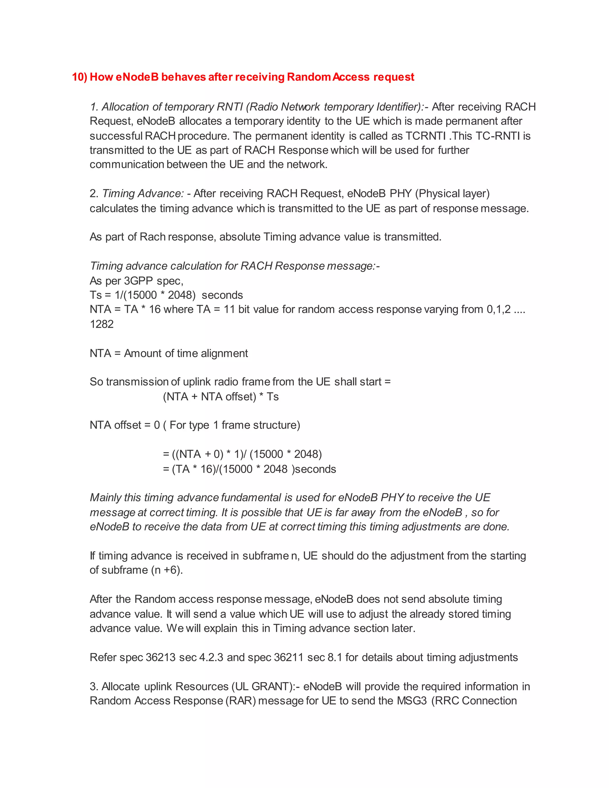 10) How eNodeB behaves after receiving RandomAccess request
1. Allocation of temporary RNTI (Radio Network temporary Identifier):- After receiving RACH
Request, eNodeB allocates a temporary identity to the UE which is made permanent after
successful RACHprocedure. The permanent identity is called as TCRNTI .This TC-RNTI is
transmitted to the UE as part of RACH Response which will be used for further
communication between the UE and the network.
2. Timing Advance: - After receiving RACH Request, eNodeB PHY (Physical layer)
calculates the timing advance which is transmitted to the UE as part of response message.
As part of Rach response, absolute Timing advance value is transmitted.
Timing advance calculation for RACH Response message:-
As per 3GPP spec,
Ts = 1/(15000 * 2048) seconds
NTA = TA * 16 where TA = 11 bit value for random access response varying from 0,1,2 ....
1282
NTA = Amount of time alignment
So transmission of uplink radio frame from the UE shall start =
(NTA + NTA offset) * Ts
NTA offset = 0 ( For type 1 frame structure)
= ((NTA + 0) * 1)/ (15000 * 2048)
= (TA * 16)/(15000 * 2048 )seconds
Mainly this timing advance fundamental is used for eNodeB PHY to receive the UE
message at correct timing. It is possible that UE is far away from the eNodeB , so for
eNodeB to receive the data from UE at correct timing this timing adjustments are done.
If timing advance is received in subframe n, UE should do the adjustment from the starting
of subframe (n +6).
After the Random access response message, eNodeB does not send absolute timing
advance value. It will send a value which UE will use to adjust the already stored timing
advance value. We will explain this in Timing advance section later.
Refer spec 36213 sec 4.2.3 and spec 36211 sec 8.1 for details about timing adjustments
3. Allocate uplink Resources (UL GRANT):- eNodeB will provide the required information in
Random Access Response (RAR) message for UE to send the MSG3 (RRC Connection
 