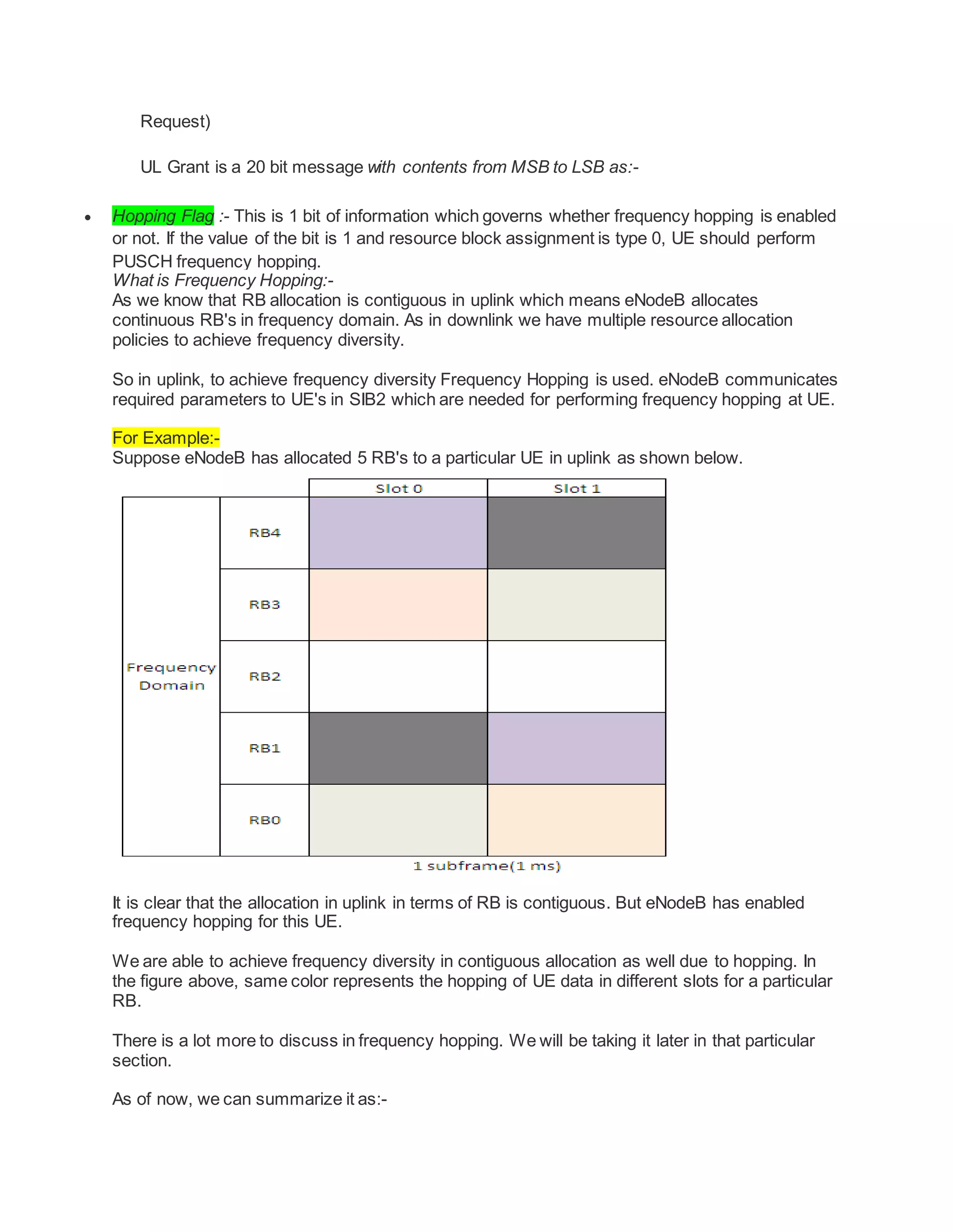 Request)
UL Grant is a 20 bit message with contents from MSB to LSB as:-
 Hopping Flag :- This is 1 bit of information which governs whether frequency hopping is enabled
or not. If the value of the bit is 1 and resource block assignment is type 0, UE should perform
PUSCH frequency hopping.
What is Frequency Hopping:-
As we know that RB allocation is contiguous in uplink which means eNodeB allocates
continuous RB's in frequency domain. As in downlink we have multiple resource allocation
policies to achieve frequency diversity.
So in uplink, to achieve frequency diversity Frequency Hopping is used. eNodeB communicates
required parameters to UE's in SIB2 which are needed for performing frequency hopping at UE.
For Example:-
Suppose eNodeB has allocated 5 RB's to a particular UE in uplink as shown below.
It is clear that the allocation in uplink in terms of RB is contiguous. But eNodeB has enabled
frequency hopping for this UE.
We are able to achieve frequency diversity in contiguous allocation as well due to hopping. In
the figure above, same color represents the hopping of UE data in different slots for a particular
RB.
There is a lot more to discuss in frequency hopping. We will be taking it later in that particular
section.
As of now, we can summarize it as:-
 