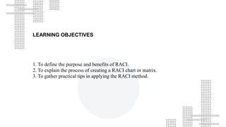 LEARNING OBJECTIVES
1. To define the purpose and benefits of RACI.
2. To explain the process of creating a RACI chart or matrix.
3. To gather practical tips in applying the RACI method.
 