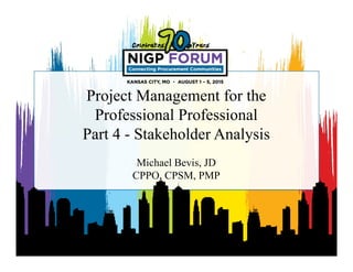 Project Management for the
Professional Professional
Part 4 - Stakeholder Analysis
Michael Bevis, JD
CPPO, CPSM, PMP
 
