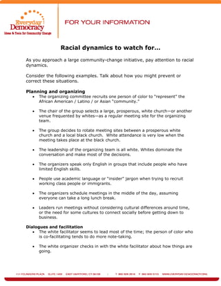 Racial dynamics to watch for…
As you approach a large community-change initiative, pay attention to racial
dynamics.
Consider the following examples. Talk about how you might prevent or
correct these situations.
Planning and organizing
• The organizing committee recruits one person of color to “represent” the
African American / Latino / or Asian “community.”
• The chair of the group selects a large, prosperous, white church—or another
venue frequented by whites—as a regular meeting site for the organizing
team.
• The group decides to rotate meeting sites between a prosperous white
church and a local black church. White attendance is very low when the
meeting takes place at the black church.
• The leadership of the organizing team is all white. Whites dominate the
conversation and make most of the decisions.
• The organizers speak only English in groups that include people who have
limited English skills.
• People use academic language or “insider” jargon when trying to recruit
working class people or immigrants.
• The organizers schedule meetings in the middle of the day, assuming
everyone can take a long lunch break.
• Leaders run meetings without considering cultural differences around time,
or the need for some cultures to connect socially before getting down to
business.
Dialogues and facilitation
• The white facilitator seems to lead most of the time; the person of color who
is co-facilitating tends to do more note-taking.
• The white organizer checks in with the white facilitator about how things are
going.
 