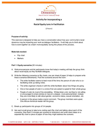 Activity for Incorporating a
Racial Equity Lens in Facilitation
(2 hours)
Purpose of activity:
This exercise is designed to help you have a conversation about how your community’s racial
dynamics may be impacting your work as dialogue facilitators. It will help you to think about
how to work together as a team more equitably during this phase of the process.
Materials needed:
 Flip chart
 Markers
Part 1: Equity scenarios (50 minutes)
A. Welcome everyone and let participants know that today’s meeting will help the group think
about racial equity as they facilitate dialogues.
B. Write the following scenarios on flip charts, one per sheet of paper (it helps to prepare write
these scenarios beforehand). Post the scenarios around the room:
 The white facilitator seems to lead most of the time; the person of color who is co-
facilitating ends up taking notes.
 The white organizer checks in with the white facilitator about how things are going.
 One or two people of color in a circle of ten are asked to speak for their whole group.
 People of color do most of the storytelling. Whites listen a lot, but they’re not willing
or encouraged to share stories on race on a deeper, more personal level; instead,
they are more likely to talk about gender, economic status, sexual orientation, etc.
 A person in the group made a racist comment. The group members were upset.
One African-American leader left the group.
C. Break up participants into groups of 3-4 people.
D. Ask each small group to take turns visiting each flip chart and talking about each of the
scenarios. Give them 5 minutes per scenario to brainstorm and write down ideas on a
separate flip chart or piece of paper of how they might address the scenario.
 