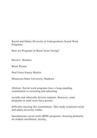 Racial and Ethnic Diversity in Undergraduate Social Work
Programs:
How are Programs in Rural Areas Faring?
David L. Beimers
Brian Warner
Paul Force-Emery Mackie
Minnesota State University, Mankato
Abstract. Social work programs have a long-standing
commitment to recruiting and educating
racially and ethnically diverse students. However, some
programs in rural areas have greater
difficulty meeting this commitment. This study examined racial
and ethnic diversity within
baccalaureate social work (BSW) programs, focusing primarily
on student enrollment, faculty,
 