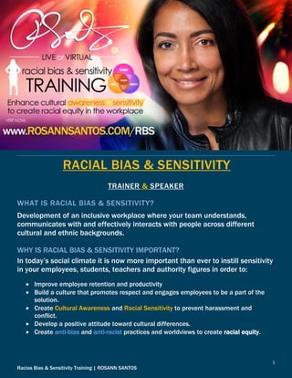 1
Racias Bias & Sensitivity Training | ROSANN SANTOS
RACIAL BIAS & SENSITIVITY
TRAINER & SPEAKER
WHAT IS RACIAL BIAS & SENSITIVITY?
Development of an inclusive workplace where your team understands,
communicates with and effectively interacts with people across different
cultural and ethnic backgrounds.
WHY IS RACIAL BIAS & SENSITIVITY IMPORTANT?
In today’s social climate it is now more important than ever to instill sensitivity
in your employees, students, teachers and authority figures in order to:
 Improve employee retention and productivity
 Build a culture that promotes respect and engages employees to be a part of the
solution.
 Create Cultural Awareness and Racial Sensitivity to prevent harassment and
conflict.
 Develop a positive attitude toward cultural differences.
 Create anti-bias and anti-racist practices and worldviews to create racial equity.
 