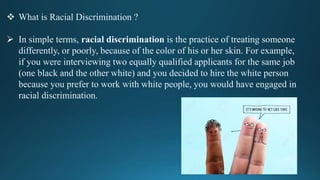  What is Racial Discrimination ?
 In simple terms, racial discrimination is the practice of treating someone
differently, or poorly, because of the color of his or her skin. For example,
if you were interviewing two equally qualified applicants for the same job
(one black and the other white) and you decided to hire the white person
because you prefer to work with white people, you would have engaged in
racial discrimination.
 