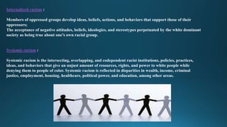 Internalized racism :
Members of oppressed groups develop ideas, beliefs, actions, and behaviors that support those of their
oppressors;
The acceptance of negative attitudes, beliefs, ideologies, and stereotypes perpetuated by the white dominant
society as being true about one’s own racial group.
Systemic racism :
Systemic racism is the intersecting, overlapping, and codependent racist institutions, policies, practices,
ideas, and behaviors that give an unjust amount of resources, rights, and power to white people while
denying them to people of color. Systemic racism is reflected in disparities in wealth, income, criminal
justice, employment, housing, healthcare, political power, and education, among other areas.
 
