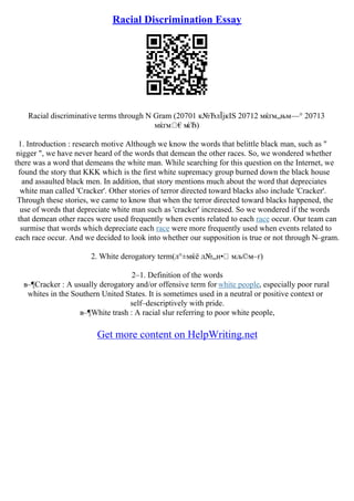Racial Discrimination Essay
Racial discriminative terms through N Gram (20701 к№ЂлЇјкІЅ 20712 мќґм„њм—° 20713
мќґм €м
ќЂ)
1. Introduction : research motive Although we know the words that belittle black man, such as "
nigger ", we have never heard of the words that demean the other races. So, we wondered whether
there was a word that demeans the white man. While searching for this question on the Internet, we
found the story that KKK which is the first white supremacy group burned down the black house
and assaulted black men. In addition, that story mentions much about the word that depreciates
white man called 'Cracker'. Other stories of terror directed toward blacks also include 'Cracker'.
Through these stories, we came to know that when the terror directed toward blacks happened, the
use of words that depreciate white man such as 'cracker' increased. So we wondered if the words
that demean other races were used frequently when events related to each race occur. Our team can
surmise that words which depreciate each race were more frequently used when events related to
each race occur. And we decided to look into whether our supposition is true or not through N–gram.
2. White derogatory term(л°±мќё л№„н• мљ©м–ґ)
2–1. Definition of the words
в–¶Cracker : A usually derogatory and/or offensive term for white people, especially poor rural
whites in the Southern United States. It is sometimes used in a neutral or positive context or
self–descriptively with pride.
в–¶White trash : A racial slur referring to poor white people,
Get more content on HelpWriting.net
 