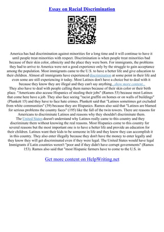 Essay on Racial Discrimination
America has had discrimination against minorities for a long time and it will continue to have it
until people treat minorities with respect. Discrimination is when people treat minorities bad
because of their skin color, ethnicity and the place they were born. For immigrants, the problems
they had to arrive to America were not a good experience only by the struggle to gain acceptance
among the population. Most immigrants came to the U.S. to have a better life and give education to
their children. Almost all immigrants have experienced discrimination at some point in their life and
even some are still experiencing it today. Most Latinos don't have a choice but to deal with it
because they know they are illegal and they can't say anything...show more content...
They also have to deal with people calling them names because of their skin color or their birth
place. "Americans also accuse Hispanics of stealing their jobs" (Ramos 53) because most Latinos
that come here have a job. They also face seeing "racist graffiti on homes or on walls of buildings"
(Plunkett 15) and they have to face hate crimes. Plunkett said that "Latinos sometimes get excluded
from white communities" (39) because they are Hispanics. Ramos also said that "Latinos are blamed
for serious problems the country faces" (195) like the fall of the twin towers. There are reasons for
Americans to discriminate Latinos and reasons why they shouldn't discriminate them.
The United States doesn't understand why Latinos really came to this country and they
discriminate them without knowing the real reasons. Most Hispanics come to this country for
several reasons but the most important one is to have a better life and provide an education for
their children. Latinos want their kids to be someone in life and they know they can accomplish it
in this country. They also enter illegally because they don't have the money to enter legally and
they know they will get discriminated even if they were legal. The United States would have legal
Immigrants if Latin countries weren't "poor and if they didn't have corrupt governments" (Ramos
153). Ramos also said that "most Hispanic farmers have to come to the U.S. in
Get more content on HelpWriting.net
 