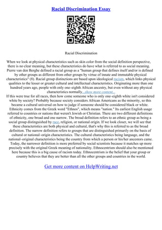 Racial Discrimination Essay
Racial Discrimination
When we look at physical characteristics such as skin color from the social definition perspective,
there is no clear meaning, but these characteristics do have what is referred to as social meaning.
Pierre van den Berghe defined a racial group as a "human group that defines itself and/or is defined
by other groups as different from other groups by virtue of innate and immutable physical
characteristics" (8). Racial group distinctions are based upon ideological racism, which links physical
qualities to the lesser or greater cultural and intellectual characteristics. Originating more than one
hundred years ago, people with only one–eighth African ancestry, but even without any physical
characteristics normally...show more content...
If this were true for all races, then how come someone who is only one–eighth white isn't considered
white by society? Probably because society considers African Americans as the minority, so this
became a cultural universal on how to judge if someone should be considered black or white.
Ethnicity comes from the Greek word "Ethnos", which means "nation." Its earliest English usage
referred to countries or nations that weren't Jewish or Christian. There are two different definitions
of ethnicity, one broad and one narrow. The broad definition refers to an ethnic group as being a
social group distinguished by race, religion, or national origin. If we look closer, we will see that
these characteristics are both physical and cultural, that's why this is referred to as the broad
definition. The narrow definition refers to groups that are distinguished primarily on the basis of
cultural or national–origin characteristics. The cultural characteristics being language, and the
national–original characteristics being the country from which a person or his/her ancestors came.
Today, the narrower definition is more preferred by social scientists because it matches up more
precisely with the original Greek meaning of nationality. Ethnocentrism should also be mentioned
here because this is a big cause of racism today. Ethnocentrism is the belief that your group or
country believes that they are better than all the other groups and countries in the world.
Get more content on HelpWriting.net
 