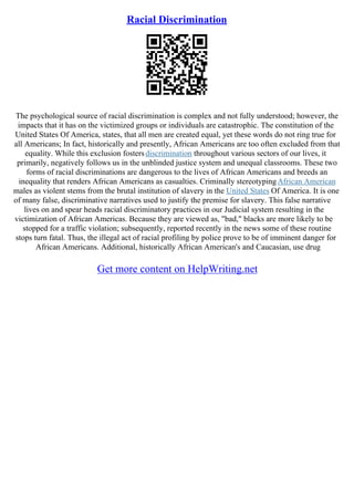 Racial Discrimination
The psychological source of racial discrimination is complex and not fully understood; however, the
impacts that it has on the victimized groups or individuals are catastrophic. The constitution of the
United States Of America, states, that all men are created equal, yet these words do not ring true for
all Americans; In fact, historically and presently, African Americans are too often excluded from that
equality. While this exclusion fostersdiscrimination throughout various sectors of our lives, it
primarily, negatively follows us in the unblinded justice system and unequal classrooms. These two
forms of racial discriminations are dangerous to the lives of African Americans and breeds an
inequality that renders African Americans as casualties. Criminally stereotypingAfrican American
males as violent stems from the brutal institution of slavery in the United States Of America. It is one
of many false, discriminative narratives used to justify the premise for slavery. This false narrative
lives on and spear heads racial discriminatory practices in our Judicial system resulting in the
victimization of African Americas. Because they are viewed as, "bad," blacks are more likely to be
stopped for a traffic violation; subsequently, reported recently in the news some of these routine
stops turn fatal. Thus, the illegal act of racial profiling by police prove to be of imminent danger for
African Americans. Additional, historically African American's and Caucasian, use drug
Get more content on HelpWriting.net
 