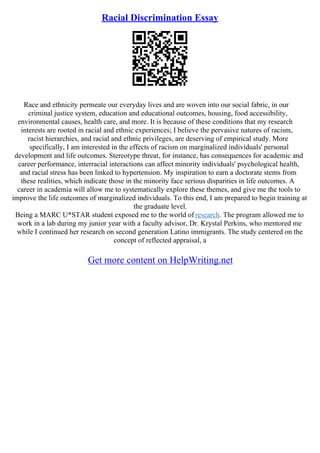 Racial Discrimination Essay
Race and ethnicity permeate our everyday lives and are woven into our social fabric, in our
criminal justice system, education and educational outcomes, housing, food accessibility,
environmental causes, health care, and more. It is because of these conditions that my research
interests are rooted in racial and ethnic experiences; I believe the pervasive natures of racism,
racist hierarchies, and racial and ethnic privileges, are deserving of empirical study. More
specifically, I am interested in the effects of racism on marginalized individuals' personal
development and life outcomes. Stereotype threat, for instance, has consequences for academic and
career performance, interracial interactions can affect minority individuals' psychological health,
and racial stress has been linked to hypertension. My inspiration to earn a doctorate stems from
these realities, which indicate those in the minority face serious disparities in life outcomes. A
career in academia will allow me to systematically explore these themes, and give me the tools to
improve the life outcomes of marginalized individuals. To this end, I am prepared to begin training at
the graduate level.
Being a MARC U*STAR student exposed me to the world of research. The program allowed me to
work in a lab during my junior year with a faculty advisor, Dr. Krystal Perkins, who mentored me
while I continued her research on second generation Latino immigrants. The study centered on the
concept of reflected appraisal, a
Get more content on HelpWriting.net
 