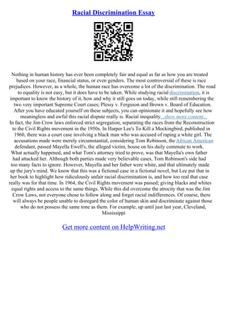 Racial Discrimination Essay
Nothing in human history has ever been completely fair and equal as far as how you are treated
based on your race, financial status, or even genders. The most controversial of these is race
prejudices. However, as a whole, the human race has overcome a lot of the discrimination. The road
to equality is not easy, but it does have to be taken. While studying racial discrimination, it is
important to know the history of it, how and why it still goes on today, while still remembering the
two very important Supreme Court cases; Plessy v. Ferguson and Brown v. Board of Education.
After you have educated yourself on these subjects, you can opinionate it and hopefully see how
meaningless and awful this racial dispute really is. Racial inequality...show more content...
In fact, the Jim Crow laws enforced strict segregation, separating the races from the Reconstruction
to the Civil Rights movement in the 1950s. In Harper Lee's To Kill a Mockingbird, published in
1960, there was a court case involving a black man who was accused of raping a white girl. The
accusations made were merely circumstantial, considering Tom Robinson, the African American
defendant, passed Mayella Ewell's, the alleged victim, house on his daily commute to work.
What actually happened, and what Tom's attorney tried to prove, was that Mayella's own father
had attacked her. Although both parties made very believable cases, Tom Robinson's side had
too many facts to ignore. However, Mayella and her father were white, and that ultimately made
up the jury's mind. We know that this was a fictional case in a fictional novel, but Lee put that in
her book to highlight how ridiculously unfair racial discrimination is, and how too real that case
really was for that time. In 1964, the Civil Rights movement was passed; giving blacks and whites
equal rights and access to the same things. While this did overcome the atrocity that was the Jim
Crow Laws, not everyone chose to follow along and forget racial indifferences. Of course, there
will always be people unable to disregard the color of human skin and discriminate against those
who do not possess the same tone as them. For example, up until just last year, Cleveland,
Mississippi
Get more content on HelpWriting.net
 