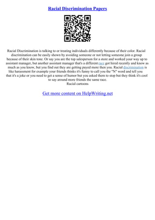 Racial Discrimination Papers
Racial Discrimination is talking to or treating individuals differently because of their color. Racial
discrimination can be easily shown by avoiding someone or not letting someone join a group
because of their skin tone. Or say you are the top salesperson for a store and worked your way up to
assistant manager, but another assistant manager that's a different race got hired recently and know as
much as you know, but you find out they are getting payed more then you. Racial discrimination is
like harassment for example your friends thinks it's funny to call you the "N" word and tell you
that it's a joke or you need to get a sense of humor but you asked them to stop but they think it's cool
to say around more friends the same race.
Racial cartoons
Get more content on HelpWriting.net
 
