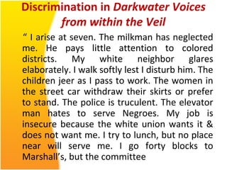 Discrimination in Darkwater Voices
from within the Veil
“ I arise at seven. The milkman has neglected
me. He pays little attention to colored
districts. My white neighbor glares
elaborately. I walk softly lest I disturb him. The
children jeer as I pass to work. The women in
the street car withdraw their skirts or prefer
to stand. The police is truculent. The elevator
man hates to serve Negroes. My job is
insecure because the white union wants it &
does not want me. I try to lunch, but no place
near will serve me. I go forty blocks to
Marshall’s, but the committee
 