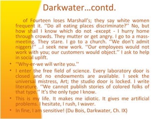 Darkwater…contd.
of Fourteen loses Marshall’s; they say white women
frequent it. ‘‘Do all eating places discriminate?’’ No, but
how shall I know which do not -except - I hurry home
through crowds. They mutter or get angry. I go to a mass-
meeting. They stare. I go to a church. ‘‘We don’t admit
niggers!’’ …I seek new work. ‘‘Our employees would not
work with you; our customers would object.’’ I ask to help
in social uplift.
• ‘‘Why-er-we will write you.’’
• I enter the free field of science. Every laboratory door is
closed and no endowments are available. I seek the
universal mistress, Art; the studio door is locked. I write
literature. ‘‘We cannot publish stories of colored folks of
that type.’’ It’s the only type I know.
• This is my life. It makes me idiotic. It gives me artificial
problems. I hesitate, I rush, I waver.
• In fine, I am sensitive! (Du Bois, Darkwater, Ch. IX)
 