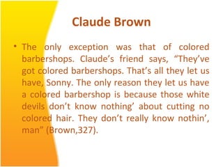 Claude Brown
• The only exception was that of colored
barbershops. Claude’s friend says, “They’ve
got colored barbershops. That’s all they let us
have, Sonny. The only reason they let us have
a colored barbershop is because those white
devils don’t know nothing’ about cutting no
colored hair. They don’t really know nothin’,
man” (Brown,327).
 