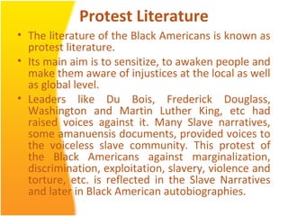 Protest Literature
• The literature of the Black Americans is known as
protest literature.
• Its main aim is to sensitize, to awaken people and
make them aware of injustices at the local as well
as global level.
• Leaders like Du Bois, Frederick Douglass,
Washington and Martin Luther King, etc had
raised voices against it. Many Slave narratives,
some amanuensis documents, provided voices to
the voiceless slave community. This protest of
the Black Americans against marginalization,
discrimination, exploitation, slavery, violence and
torture, etc. is reflected in the Slave Narratives
and later in Black American autobiographies.
 