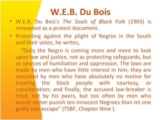 W.E.B. Du Bois
• W.E.B. Du Bois’s The Souls of Black Folk (1903) is
renowned as a protest document.
• Protesting against the plight of Negros in the South
and their votes, he writes,
“Daily the Negro is coming more and more to look
upon law and justice, not as protecting safeguards, but
as sources of humiliation and oppression. The laws are
made by men who have little interest in him; they are
executed by men who have absolutely no motive for
treating the black people with courtesy, or
consideration; and finally, the accused law-breaker is
tried, not by his peers, but too often by men who
would rather punish ten innocent Negroes than let one
guilty one escape” (TSBF, Chapter Nine ).
 