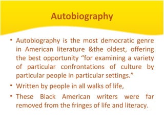 Autobiography
• Autobiography is the most democratic genre
in American literature &the oldest, offering
the best opportunity “for examining a variety
of particular confrontations of culture by
particular people in particular settings.”
• Written by people in all walks of life,
• These Black American writers were far
removed from the fringes of life and literacy.
 