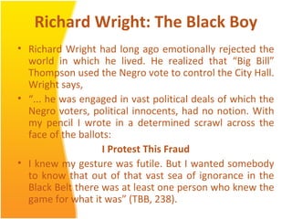 Richard Wright: The Black Boy
• Richard Wright had long ago emotionally rejected the
world in which he lived. He realized that “Big Bill”
Thompson used the Negro vote to control the City Hall.
Wright says,
• “... he was engaged in vast political deals of which the
Negro voters, political innocents, had no notion. With
my pencil I wrote in a determined scrawl across the
face of the ballots:
I Protest This Fraud
• I knew my gesture was futile. But I wanted somebody
to know that out of that vast sea of ignorance in the
Black Belt there was at least one person who knew the
game for what it was” (TBB, 238).
 