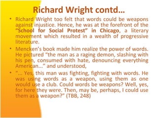 Richard Wright contd…
• Richard Wright too felt that words could be weapons
against injustice. Hence, he was at the forefront of the
“School for Social Protest” in Chicago, a literary
movement which resulted in a wealth of progressive
literature.
• Mencken’s book made him realize the power of words.
He pictured “the man as a raging demon, slashing with
his pen, consumed with hate, denouncing everything
American...” and understood,
• “... Yes, this man was fighting, fighting with words. He
was using words as a weapon, using them as one
would use a club. Could words be weapons? Well, yes,
for here they were. Then, may be, perhaps, I could use
them as a weapon?” (TBB, 248)
 