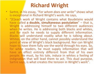 Richard Wright
• Sartre, in his essay, “For whom does one write” shows what
is exceptional in Richard Wright’s work. He says,
• “[E]each work of Wright contains what Baudelaire would
have called a double, simultaneous postulation” – that is,
Wright is addressing himself to two different audiences
when he writes. He is addressing both blacks and whites,
and for each he needs to supply different information.
Blacks will understand readily what he is talking about.
Whites, on the other hand, cannot possibly understand the
point of view of Wright’s black background. Nor can Wright
hope to have them fully see the world through his eyes. So,
for white readers, he must supply information that will
have an effect entirely different from that of his own
people. He must, by his tale, induce in whites a feeling of
indignation that will lead them to act. This dual purpose,
Sartre says, is what creates the tension in Wright’s work”.
 