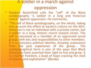 A soldier in a march against
oppression
• Stephen Butterfield calls the “self” of the Black
autobiography "a soldier in a long and historical
march” against oppression. He comments,
• “The self of Black autobiography, on the whole, taking
into account the effect of western culture on the Afro-
American is not an individual with a private career, but
a soldier in a long, historic march toward canon. The
self is conceived as a member of an oppressed social
group; with ties and responsibilities to other members.
It is a conscious political identity, drawing sustenance
from the past experience of the group... The
autobiographical form is one of the ways that Black
Americans have asserted their right to live and grow. It
is a bid for freedom, a beak of hope cracking the shell
of slavery and exploitation” (Bande).
 