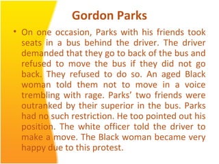Gordon Parks
• On one occasion, Parks with his friends took
seats in a bus behind the driver. The driver
demanded that they go to back of the bus and
refused to move the bus if they did not go
back. They refused to do so. An aged Black
woman told them not to move in a voice
trembling with rage. Parks’ two friends were
outranked by their superior in the bus. Parks
had no such restriction. He too pointed out his
position. The white officer told the driver to
make a move. The Black woman became very
happy due to this protest.
 