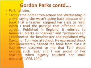 Gordon Parks contd….
• Park narrates,
• “Toni came home from school one Wednesday in
a snit saying she wasn’t going back because of a
book that a teacher assigned her class to read.
When I read the passage that offended her I
agreed. Published in England, it referred to
American blacks as “darkies” and “pickaninnies.”
I confronted the headmaster and explained why
David nor Toni was at school. He expressed shock
and immediately banned the book from class. It
had never occurred to me that Toni would
express such rage; and I was proud of her
reaction when bigotry touched her small
universe” (VIM, 144).
 