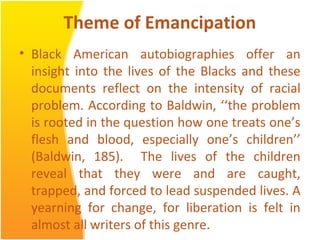 Theme of Emancipation
• Black American autobiographies offer an
insight into the lives of the Blacks and these
documents reflect on the intensity of racial
problem. According to Baldwin, ‘‘the problem
is rooted in the question how one treats one’s
flesh and blood, especially one’s children’’
(Baldwin, 185). The lives of the children
reveal that they were and are caught,
trapped, and forced to lead suspended lives. A
yearning for change, for liberation is felt in
almost all writers of this genre.
 