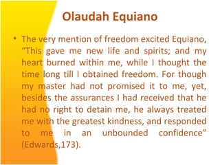 Olaudah Equiano
• The very mention of freedom excited Equiano,
“This gave me new life and spirits; and my
heart burned within me, while I thought the
time long till I obtained freedom. For though
my master had not promised it to me, yet,
besides the assurances I had received that he
had no right to detain me, he always treated
me with the greatest kindness, and responded
to me in an unbounded confidence”
(Edwards,173).
 