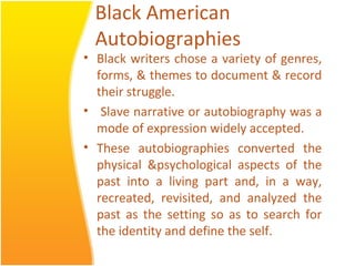Black American
Autobiographies
• Black writers chose a variety of genres,
forms, & themes to document & record
their struggle.
• Slave narrative or autobiography was a
mode of expression widely accepted.
• These autobiographies converted the
physical &psychological aspects of the
past into a living part and, in a way,
recreated, revisited, and analyzed the
past as the setting so as to search for
the identity and define the self.
 