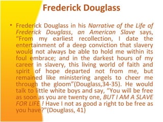 Frederick Douglass
• Frederick Douglass in his Narrative of the Life of
Frederick Douglass, an American Slave says,
“From my earliest recollection, I date the
entertainment of a deep conviction that slavery
would not always be able to hold me within its
foul embrace; and in the darkest hours of my
career in slavery, this living world of faith and
spirit of hope departed not from me, but
remained like ministering angels to cheer me
through the gloom”(Douglass,34-35). He would
talk to little white boys and say, “You will be free
as soon as you are twenty one, BUT I AM A SLAVE
FOR LIFE ! Have I not as good a right to be free as
you have?”(Douglass, 41)
 