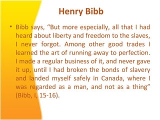 Henry Bibb
• Bibb says, “But more especially, all that I had
heard about liberty and freedom to the slaves,
I never forgot. Among other good trades I
learned the art of running away to perfection.
I made a regular business of it, and never gave
it up, until I had broken the bonds of slavery
and landed myself safely in Canada, where I
was regarded as a man, and not as a thing”
(Bibb, I, 15-16).
 