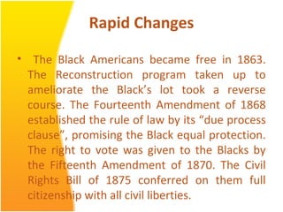 Rapid Changes
• The Black Americans became free in 1863.
The Reconstruction program taken up to
ameliorate the Black’s lot took a reverse
course. The Fourteenth Amendment of 1868
established the rule of law by its “due process
clause”, promising the Black equal protection.
The right to vote was given to the Blacks by
the Fifteenth Amendment of 1870. The Civil
Rights Bill of 1875 conferred on them full
citizenship with all civil liberties.
 