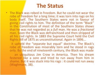 The Status
• The Black was robed in freedom. But he could not wear the
robe of freedom for a long time; it was torn into rags on his
body itself. The Southern States were not in favour of
giving civil rights to him. The definition of the term “Black”
in the Constitution of most of the Southern States shows
that he was not regarded as a full man. He was a fractional
man. Soon the Black was defranchised and then stripped of
all his civil rights. In 1883 the Supreme Court held the Civil
Rights Bill of 1875 as unconstitutional. Again in 1896...
it upheld the “separate but equal” doctrine. The Black’s
robe of freedom was miserably torn and he stood in rags
only. By the end of nineteenth century, the Black was made
an ubiquitous Jim Crow in America. Then his dream
festered like a sore and tried to run away from him in
shame. But it was stuck into his rags : it could not run away
(Waghmare, 38).
 