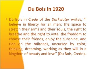 Du Bois in 1920
• Du Bois in Credo of the Darkwater writes, “I
believe in liberty for all men: the space to
stretch their arms and their souls, the right to
breathe and the right to vote, the freedom to
choose their friends, enjoy the sunshine, and
ride on the railroads, uncursed by color;
thinking, dreaming, working as they will in a
kingdom of beauty and love” (Du Bois, Credo).
 