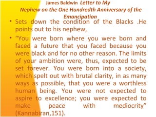 James Baldwin Letter to My
Nephew on the One Hundredth Anniversary of the
Emancipation
• Sets down the condition of the Blacks .He
points out to his nephew,
• “You were born where you were born and
faced a future that you faced because you
were black and for no other reason. The limits
of your ambition were, thus, expected to be
set forever. You were born into a society,
which spelt out with brutal clarity, in as many
ways as possible, that you were a worthless
human being. You were not expected to
aspire to excellence; you were expected to
make peace with mediocrity”
(Kannabiran,151).
 
