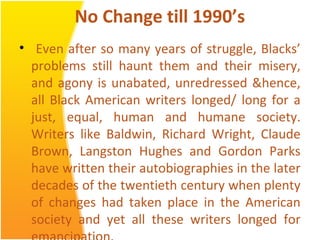 No Change till 1990’s
• Even after so many years of struggle, Blacks’
problems still haunt them and their misery,
and agony is unabated, unredressed &hence,
all Black American writers longed/ long for a
just, equal, human and humane society.
Writers like Baldwin, Richard Wright, Claude
Brown, Langston Hughes and Gordon Parks
have written their autobiographies in the later
decades of the twentieth century when plenty
of changes had taken place in the American
society and yet all these writers longed for
 